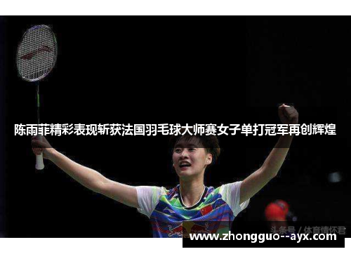 陈雨菲精彩表现斩获法国羽毛球大师赛女子单打冠军再创辉煌 陈雨菲精彩表现斩获法国羽毛球大师赛女子单打冠军再创辉煌