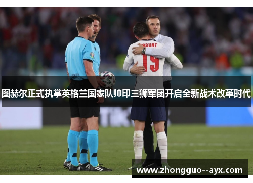 图赫尔正式执掌英格兰国家队帅印三狮军团开启全新战术改革时代