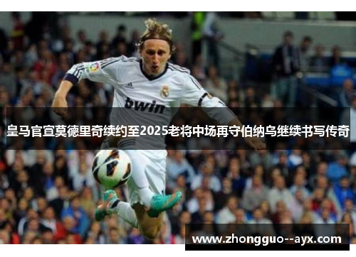 皇马官宣莫德里奇续约至2025老将中场再守伯纳乌继续书写传奇